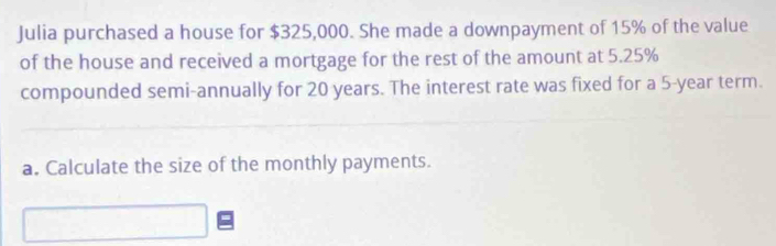 Julia purchased a house for $325,000. She made a downpayment of 15% of the value 
of the house and received a mortgage for the rest of the amount at 5.25%
compounded semi-annually for 20 years. The interest rate was fixed for a 5-year term. 
a. Calculate the size of the monthly payments.