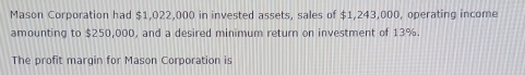 Mason Corporation had $1,022,000 in invested assets, sales of $1,243,000, operating income 
amounting to $250,000, and a desired minimum return on investment of 13%. 
The profit margin for Mason Corporation is