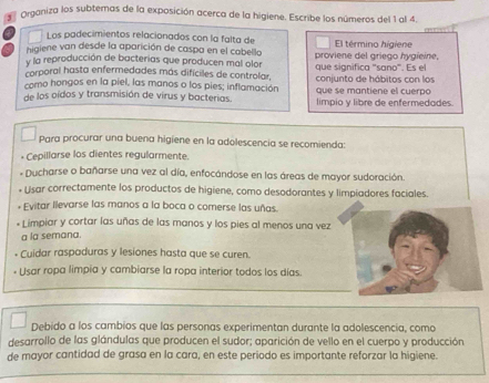 Organiza los subtemas de la exposición acerca de la higiene. Escribe los números del 1 al 4. 
Los padecimientos relacionados con la falta de 
higiene van desde la aparición de caspa en el cabello proviene del griego hygieine, El término higiene 
y la reproducción de bacterias que producen mal olor 
corporal hasta enfermedades más difíciles de controlar, que significa "sano". Es el 
como hongos en la piel, las manos o los pies; inflamación que se mantiene el cuerpo conjunto de hábitos con los 
de los oídos y transmisión de virus y bacterias. limpio y libre de enfermedades. 
Para procurar una buena higiene en la adolescencia se recomienda: 
* Cepillarse los dientes regularmente. 
- Ducharse o bañarse una vez al día, enfocándose en las áreas de mayor sudoración. 
* Usar correctamente los productos de higiene, como desodorantes y limpiadores faciales. 
+ Evitar llevarse las manos a la boca o comerse las uñas. 
* Limpiar y cortar las uñas de las manos y los pies al menos una vez 
a la semana. 
Cuidar raspaduras y lesiones hasta que se curen. 
Usar ropa limpia y cambiarse la ropa interior todos los días. 
Debido a los cambios que las personas experimentan durante la adolescencia, como 
desarrollo de las glándulas que producen el sudor; aparición de vello en el cuerpo y producción 
de mayor cantidad de grasa en la cara, en este periodo es importante reforzar la higiene.