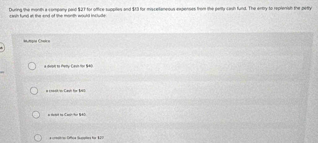 During the month a company paid $27 for office supplies and $13 for miscellaneous expenses from the petty cash fund. The entry to replenish the petty
cash fund at the end of the month would include:
Multiple Chaice
a debit to Petty Cash for $40
%
a credit to Cash for $40.
a debit to Cash for $40
a credit to Office Supplies for $27