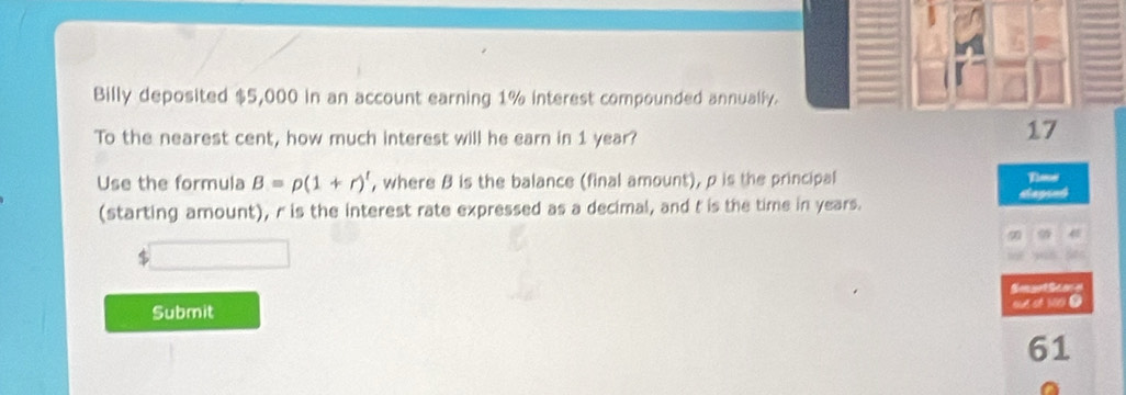 Billy deposited $5,000 in an account earning 1% interest compounded annually. 
To the nearest cent, how much interest will he earn in 1 year? 
17 
Use the formula B=p(1+r)^t , where B is the balance (final amount), p is the principal Thee 
(starting amount), r is the interest rate expressed as a decimal, and t is the time in years. dagrnd 
9 
Smget Scoe 
Submit out of 100. 
61