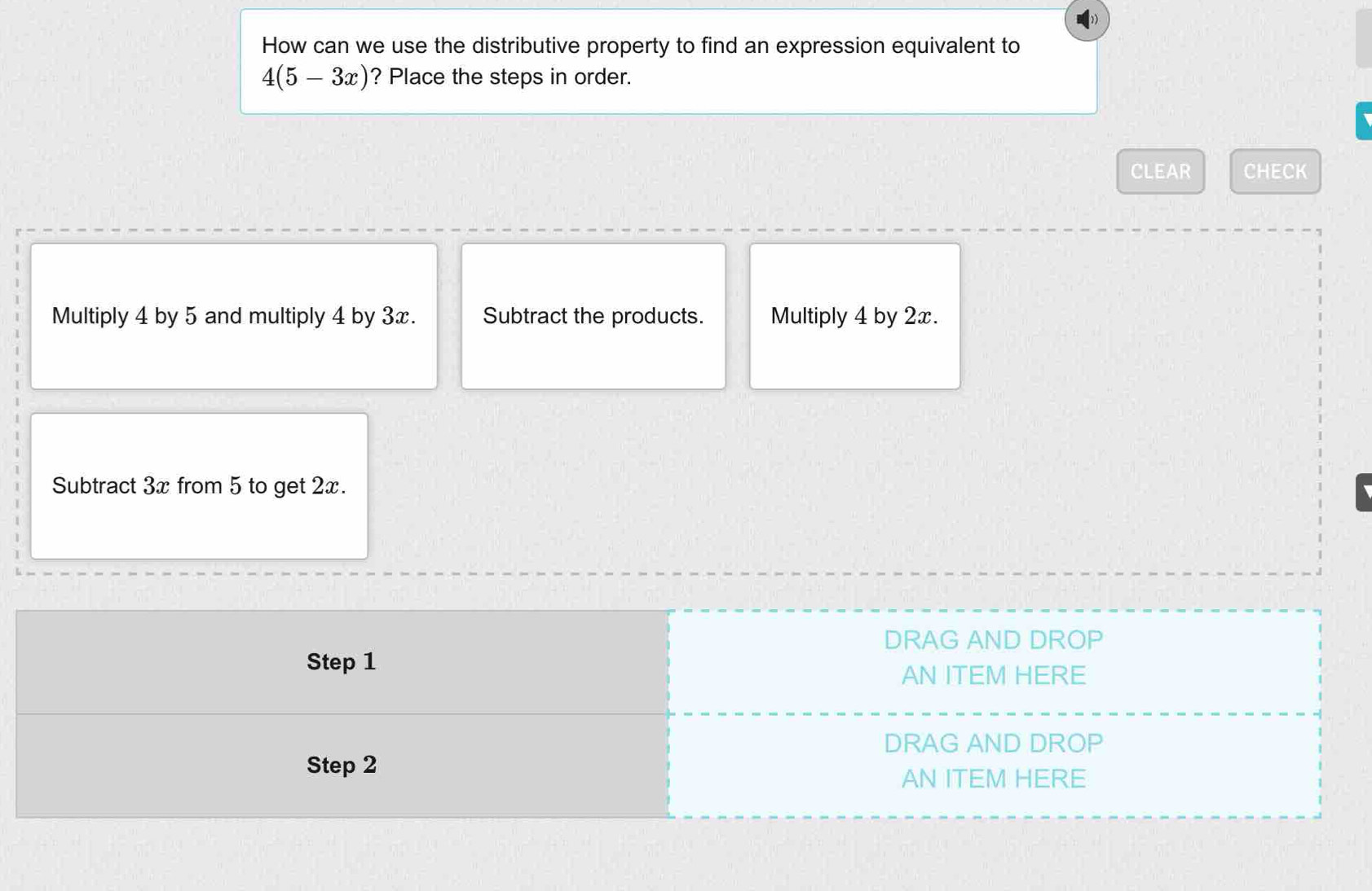 How can we use the distributive property to find an expression equivalent to
4(5-3x) ? Place the steps in order.
CLEAR CHECK
Multiply 4 by 5 and multiply 4 by 3x. Subtract the products. Multiply 4 by 2x.
Subtract 3x from 5 to get 2x.
DRAG AND DROP
Step 1
AN ITEM HERE
DRAG AND DROP
Step 2
AN ITEM HERE