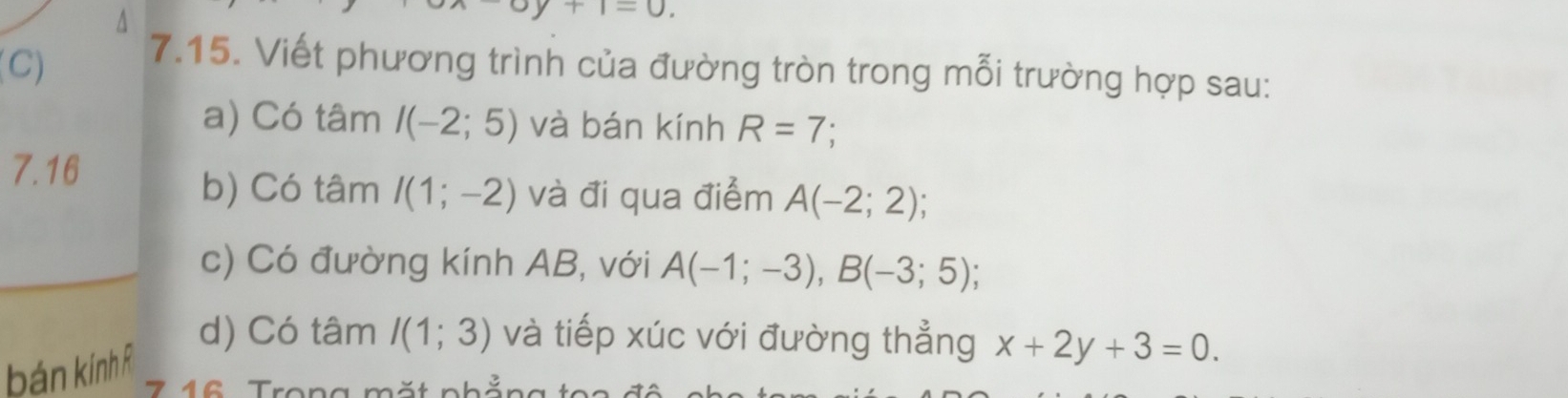 A
I=0
(C) 7.15. Viết phương trình của đường tròn trong mỗi trường hợp sau: 
a) Có tâm I(-2;5) và bán kính R=7
7.16 
b) Có tâm I(1;-2) và đi qua điểm A(-2;2); 
c) Có đường kính AB, với A(-1;-3), B(-3;5); 
bán kính R
d) Có tâm I(1;3) và tiếp xúc với đường thẳng x+2y+3=0.