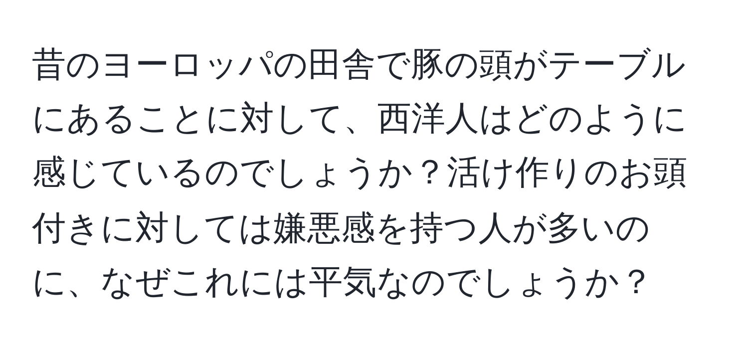 昔のヨーロッパの田舎で豚の頭がテーブルにあることに対して、西洋人はどのように感じているのでしょうか？活け作りのお頭付きに対しては嫌悪感を持つ人が多いのに、なぜこれには平気なのでしょうか？