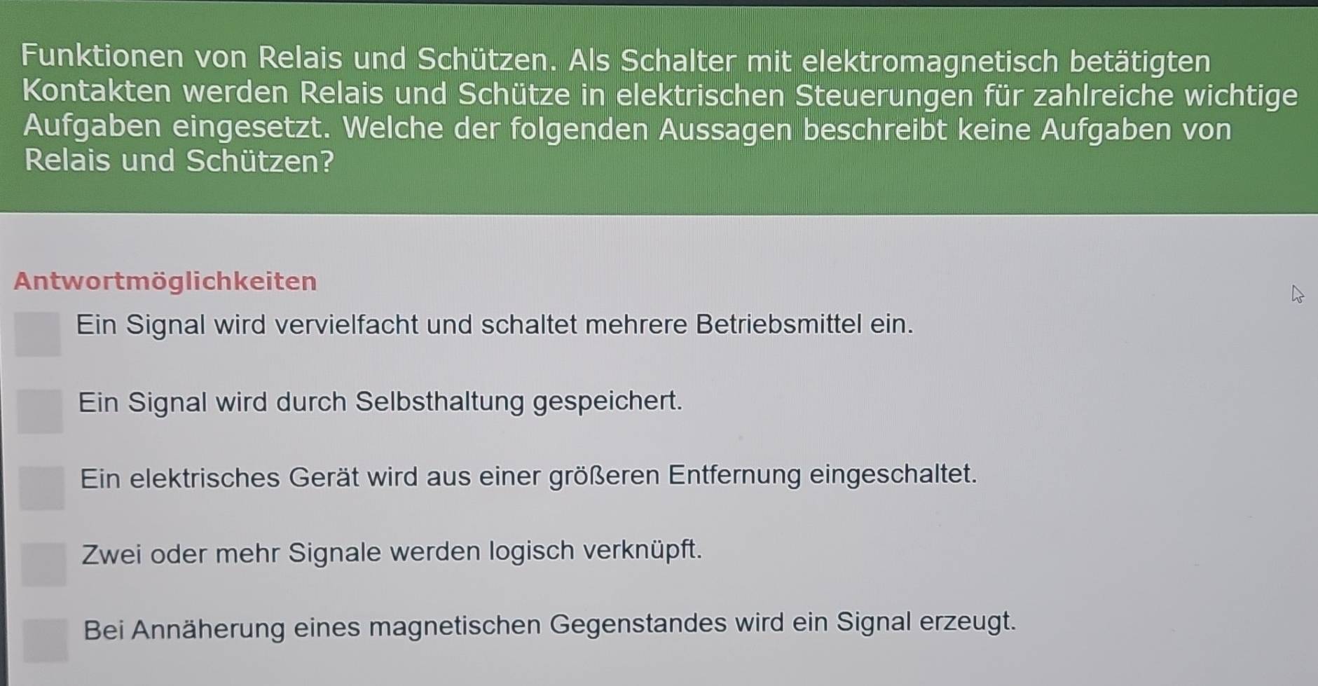 Funktionen von Relais und Schützen. Als Schalter mit elektromagnetisch betätigten
Kontakten werden Relais und Schütze in elektrischen Steuerungen für zahlreiche wichtige
Aufgaben eingesetzt. Welche der folgenden Aussagen beschreibt keine Aufgaben von
Relais und Schützen?
Antwortmöglichkeiten
Ein Signal wird vervielfacht und schaltet mehrere Betriebsmittel ein.
Ein Signal wird durch Selbsthaltung gespeichert.
Ein elektrisches Gerät wird aus einer größeren Entfernung eingeschaltet.
Zwei oder mehr Signale werden logisch verknüpft.
Bei Annäherung eines magnetischen Gegenstandes wird ein Signal erzeugt.