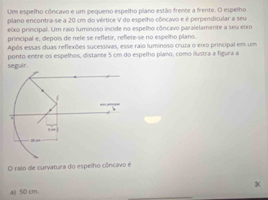 Um espelho côncavo e um pequeno espelho plano estão frente a frente. O espelho 
plano encontra-se a 20 cm do vértice V do espelho côncavo e é perpendicular a seu 
eixo principal. Um raio luminoso incide no espelho côncavo paralelamente a seu eixo 
principal e, depois de nele se refletir, reflete-se no espelho plano. 
Após essas duas reflexões sucessivas, esse raio luminoso cruza o eixo principal em um 
ponto entre os espelhos, distante 5 cm do espelho plano, como ilustra a figura a 
seguir. 
O raio de curvatura do espelho côncavo é 
a) 50 cm. x