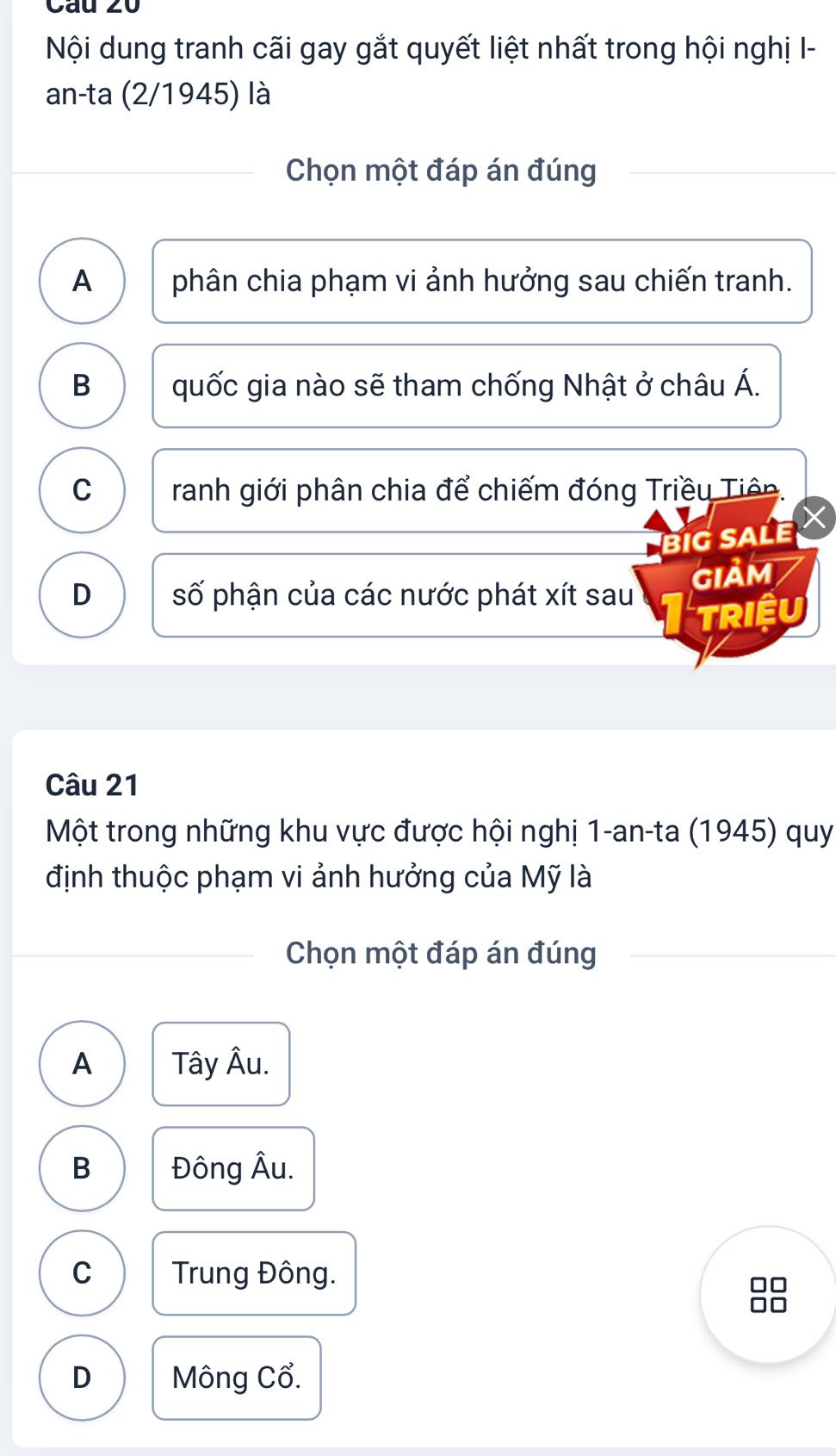 Nội dung tranh cãi gay gắt quyết liệt nhất trong hội nghị I-
an-ta (2/1945) là
Chọn một đáp án đúng
A phân chia phạm vi ảnh hưởng sau chiến tranh.
B quốc gia nào sẽ tham chống Nhật ở châu Á.
C ranh giới phân chia để chiếm đóng Triều Tiên.
BiG SALE
D số phận của các nước phát xít sau GIảM
TRIệU
Câu 21
Một trong những khu vực được hội nghị 1-an-ta (1945) quy
định thuộc phạm vi ảnh hưởng của Mỹ là
Chọn một đáp án đúng
A Tây Âu.
B Đông Âu.
C Trung Đông.
D Mông Cổ.