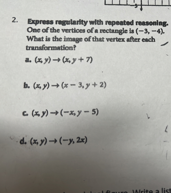 5
2. Express regularity with repeated reasoning.
One of the vertices of a rectangle is (-3,-4). 
What is the image of that vertex after each
transformation?
a. (x,y)to (x,y+7)
b. (x,y)to (x-3,y+2)
C. (x,y)to (-x,y-5)
d. (x,y)to (-y,2x)
a list