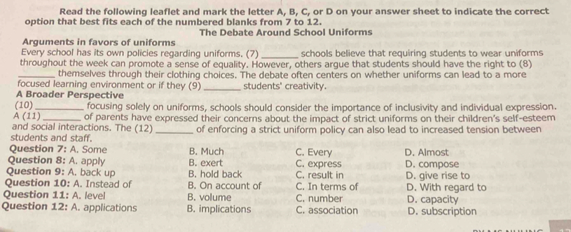 Read the following leaflet and mark the letter A, B, C, or D on your answer sheet to indicate the correct
option that best fits each of the numbered blanks from 7 to 12.
The Debate Around School Uniforms
Arguments in favors of uniforms
Every school has its own policies regarding uniforms. (7) _schools believe that requiring students to wear uniforms
throughout the week can promote a sense of equality. However, others argue that students should have the right to (8)
_themselves through their clothing choices. The debate often centers on whether uniforms can lead to a more
focused learning environment or if they (9) _students' creativity.
A Broader Perspective
(10) _focusing solely on uniforms, schools should consider the importance of inclusivity and individual expression.
A (11)_ of parents have expressed their concerns about the impact of strict uniforms on their children’s self-esteem
and social interactions. The (12) _of enforcing a strict uniform policy can also lead to increased tension between
students and staff.
Question 7 A. Some B. Much C. Every D. Almost
Question 8: A. apply B. exert C. express D. compose
Question 9: A. back up B. hold back C. result in D. give rise to
Question 10: A. Instead of B. On account of C. In terms of D. With regard to
Question 11: A. level B. volume C. number D. capacity
Question 12: A. applications B. implications C. association D. subscription