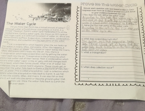 prove H. The W 
The Water Cycle _ 
Did you know that farth has a imited amount of water? 
Aithough water is found almost everywhere on Earth, it is 
imited rawever, Carth's water aycle replenishes it to ail the 
needed arees. Earth's water cycle, also known as H2O cycle or 
nydrolagis cycie, is a continual movement of water on, abave and 
Delow Eorth's aurfose Eveporation, tronspiration, condensation, 
cycle . presipitation, and colection are the main parts of the water 
First is evaporation which happens when the sun heats up 
the water in rivers, iones, and oceans. After this hoppers, B 
Curns iito vapor or steam. This steam or vapor leaves the rivers, 
lones, and oceana and travels into the gir. Also, there is 
transpiration which helps evaporation out by getting the water 
vapor bach into the air Transpiration is the process by which 
plants lose water out of their leaves. Next is condensation which 
occurs when water vaper in the air gets cold and changes back 
nto a liquid, which then forms clouds. After a lot of water has 
ondensed, the air cannot hold it anymere. These clauds get so 
19ry that the water fails bach to Earth in the form of rain, hall, 
et, or snow. This is called precipitation. Last is collection which 
ppens when the precipitation fails back to Earth. It can fal 
ck into the oceans, loes, and rivers. It can also fall on land 
re it wi soak into the carth or become ground water that 
umais use. Once the water falls back to Earth the 
ll over dagn