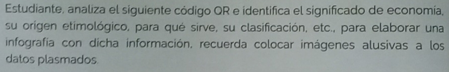 Estudiante, analiza el siguiente código QR e identifica el significado de economía, 
su origen etimológico, para qué sirve, su clasificación, etc., para elaborar una 
infografía con dícha información, recuerda colocar imágenes alusivas a los 
datos plasmados.