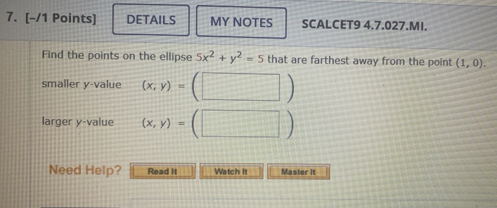 DETAILS MY NOTES SCALCET9 4.7.027.MI. 
Find the points on the ellipse 5x^2+y^2=5 that are farthest away from the point (1,0). 
smaller y -value (x,y)=(□ )
larger y -value (x,y)=(□ )
Need Help? Read It Watch It Master It