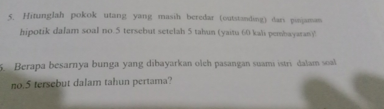 Hitunglah pokok utang yang masih beredar (outstanding) dari pinjaman 
hipotik dalam soal no. 5 tersebut setelah 5 tahun (yaitu 60 kali pembayaran)! 
6. Berapa besarnya bunga yang dibayarkan olch pasangan suami istri dalam soal 
no. 5 tersebut dalam tahun pertama?