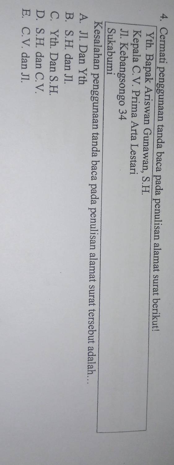 Cermati penggunaan tanda baca pada penulisan alamat surat berikut!
Yth. Bapak Ariswan Gunawan, S.H.
Kepala C.V. Prima Arta Lestari
Jl. Kebangsongo 34
Sukabumi
Kesalahan penggunaan tanda baca pada penulisan alamat surat tersebut adalah...
A. Jl. Dan Yth
B. S.H. dan Jl.
C. Yth. Dan S.H.
D. S.H. dan C.V.
E. C.V. dan Jl.