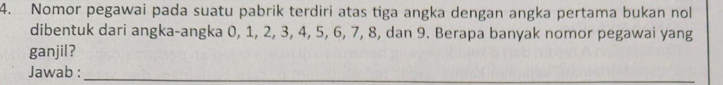 Nomor pegawai pada suatu pabrik terdiri atas tiga angka dengan angka pertama bukan nol 
dibentuk dari angka-angka 0, 1, 2, 3, 4, 5, 6, 7, 8, dan 9. Berapa banyak nomor pegawai yang 
ganjil? 
Jawab :_