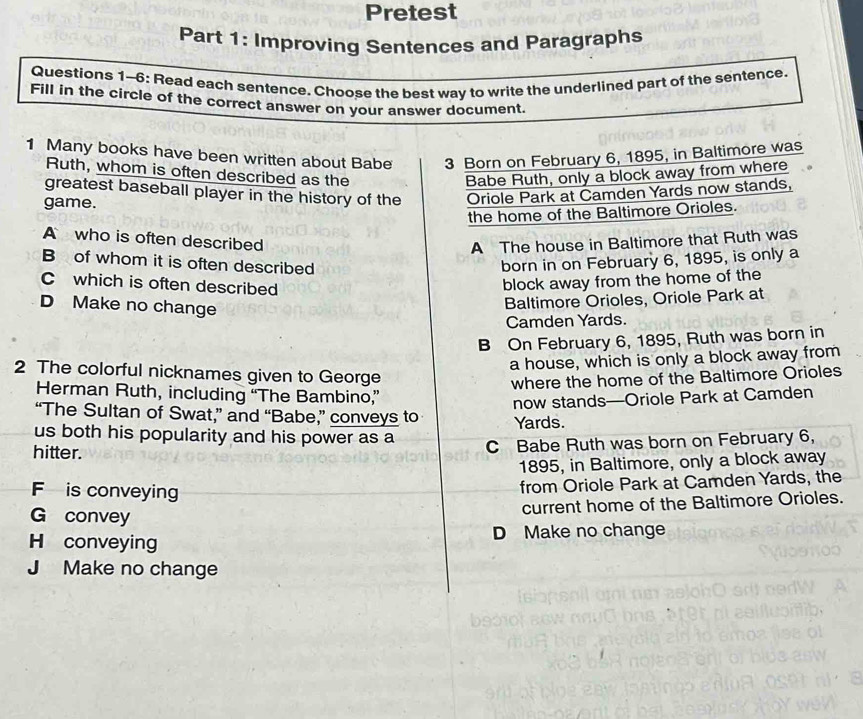 Pretest
Part 1: Improving Sentences and Paragraphs
Questions 1-6: Read each sentence. Choose the best way to write the underlined part of the sentence.
Fill in the circle of the correct answer on your answer document.
1 Many books have been written about Babe 3 Born on February 6, 1895, in Baltimore was
Ruth, whom is often described as the Babe Ruth, only a block away from where
greatest baseball player in the history of the Oriole Park at Camden Yards now stands,
game.
the home of the Baltimore Orioles.
A who is often described A The house in Baltimore that Ruth was
B of whom it is often described
born in on February 6, 1895, is only a
C which is often described
block away from the home of the
D Make no change
Baltimore Orioles, Oriole Park at
Camden Yards.
B On February 6, 1895, Ruth was born in
a house, which is only a block away from
2 The colorful nicknames given to George
where the home of the Baltimore Orioles
Herman Ruth, including “The Bambino,”
now stands—Oriole Park at Camden
“The Sultan of Swat,” and “Babe,” conveys to Yards.
us both his popularity and his power as a
hitter. C Babe Ruth was born on February 6,
1895, in Baltimore, only a block away
F is conveying
from Oriole Park at Camden Yards, the
current home of the Baltimore Orioles.
G convey
H conveying D Make no change
J Make no change