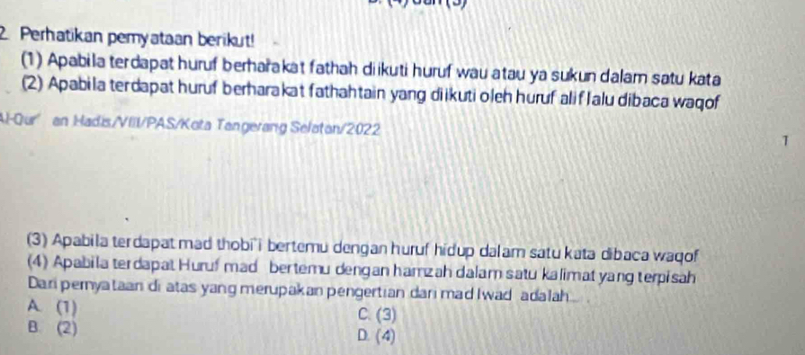 Perhatikan pemyataan berikut!
(1) Apabila terdapat huruf berharakat fathah diikuti huruf wau atau ya sukun dalam satu kata
(2) Apabila terdapat huruf berharakat fathahtain yang diikuti oleh huruf alifIalu dibaca waqof
Al-Qur an Hadis/VIII/PAS/Kota Tangerang Selatan/2022
1
(3) Apabila terdapat mad thobi i bertemu dengan huruf hidup dalam satu kata dibaca waqof
(4) Apabila terdapat Huruf mad bertemu dengan hamzah dalam satu kalimat yang terpisah
Dari peryataan di atas yang merupakan pengertian dari mad Iwad adalah
A. (1) C. (3)
B. (2) D. (4)