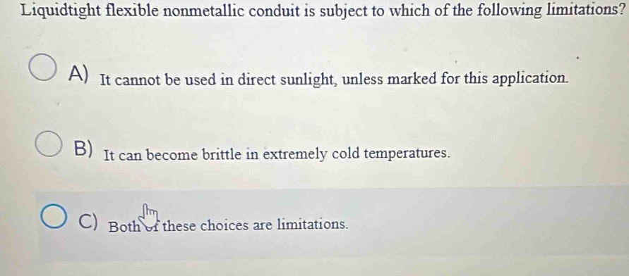 Liquidtight flexible nonmetallic conduit is subject to which of the following limitations?
A) It cannot be used in direct sunlight, unless marked for this application.
B) It can become brittle in extremely cold temperatures.
C) Both of these choices are limitations.