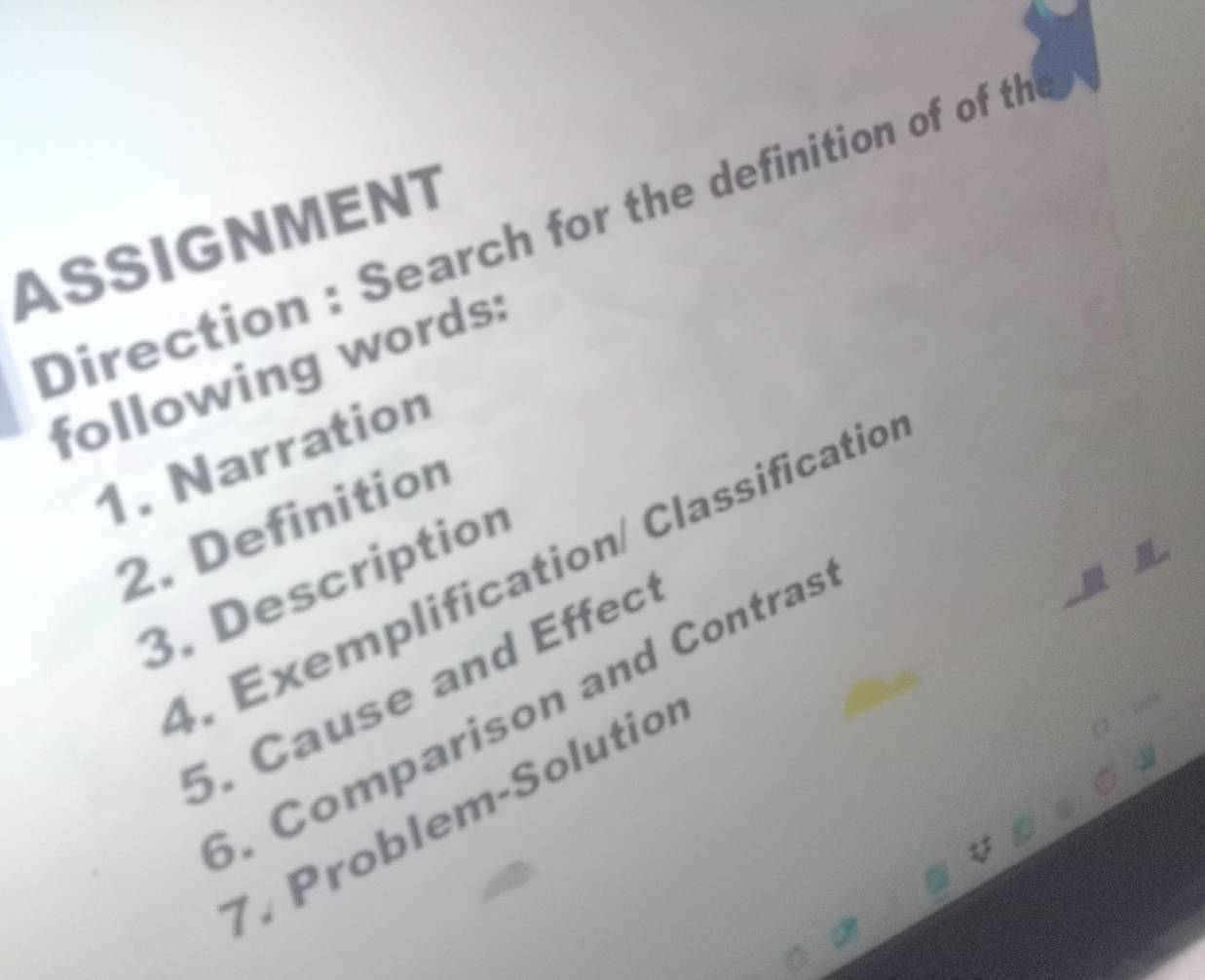 Direction : Search for the definition of of the 
ASSIGNMENT 
following words: 
1. Narration 
2. Definition 
4. Exemplification/ Classificatio 
3. Description 
5. Cause and Effec 
. Comparison and Contras 
7. Problem-Solutior