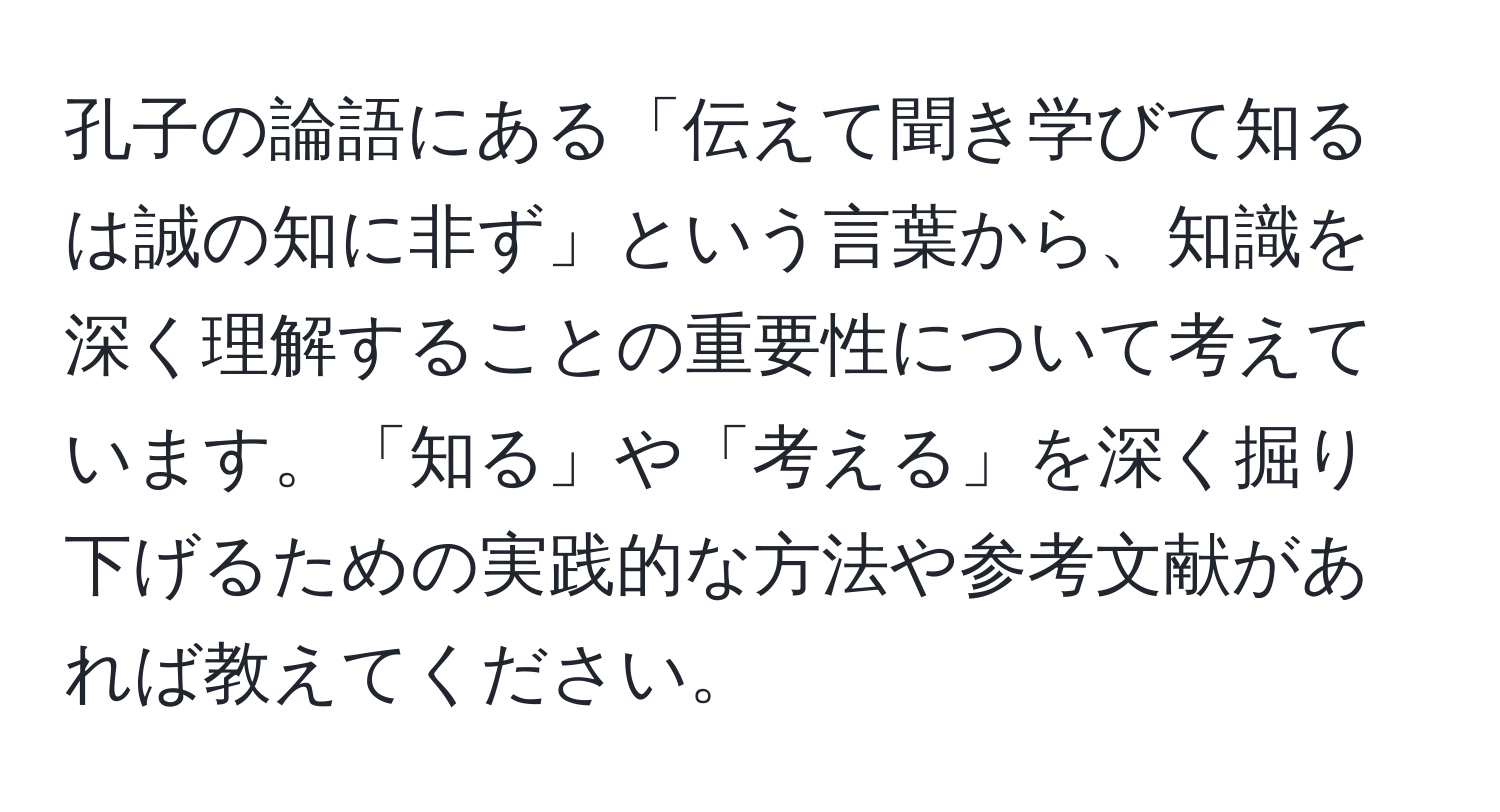 孔子の論語にある「伝えて聞き学びて知るは誠の知に非ず」という言葉から、知識を深く理解することの重要性について考えています。「知る」や「考える」を深く掘り下げるための実践的な方法や参考文献があれば教えてください。