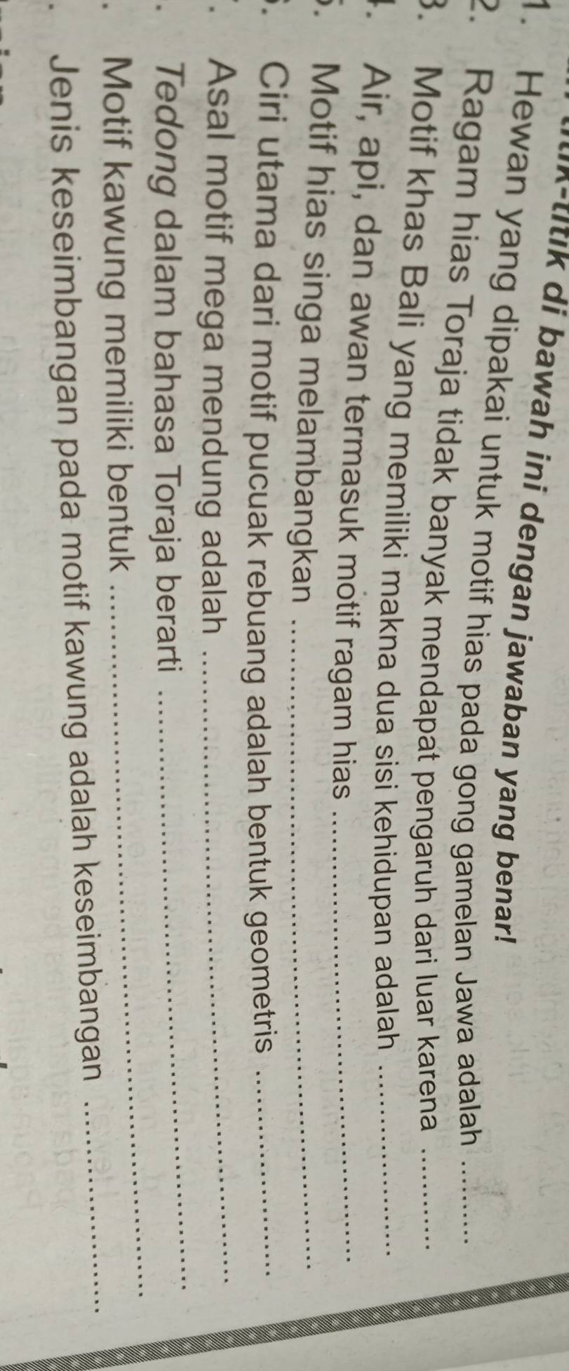 k-titik di bawah ini dengan jawaban yang benar! 
1. Hewan yang dipakai untuk motif hias pada gong gamelan Jawa adalah 
2. Ragam hias Toraja tidak banyak mendapat pengaruh dari luar karena__ 
3. Motif khas Bali yang memiliki makna dua sisi kehidupan adalah_ 
4. Air, api, dan awan termasuk motif ragam hias_ 
. Motif hias singa melambangkan_ 
6. Ciri utama dari motif pucuak rebuang adalah bentuk geometris_ 
. Asal motif mega mendung adalah_ 
_ 
. Tedong dalam bahasa Toraja berarti 
_ 
. Motif kawung memiliki bentuk 
Jenis keseimbangan pada motif kawung adalah keseimbangan_