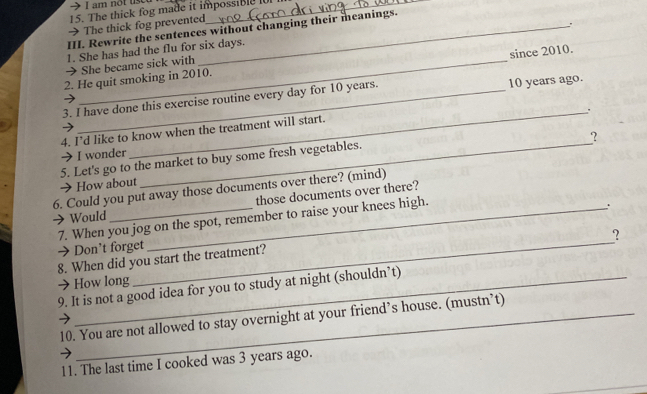 am not use 
15. The thick fog made it impossible 1 
→ The thick fog prevented 
。 
III. Rewrite the sentences without changing their meanings. 
1. She has had the flu for six days. 
since 2010. 
_She became sick with 
2. He quit smoking in 2010. 
3. I have done this exercise routine every day for 10 years. 10 years ago. 
_. 
4. I’d like to know when the treatment will start. 
? 
→ I wonder 
5. Let's go to the market to buy some fresh vegetables. 
→ How about 
6. Could you put away those documents over there? (mind) 
those documents over there? 
→ Would 7. When you jog on the spot, remember to raise your knees high. 
. 
_ 
? 
→ Don’t forget 
8. When did you start the treatment? 
→ How long 
9. It is not a good idea for you to study at night (shouldn’t) 
10. You are not allowed to stay overnight at your friend’s house. (mustn’t) 
11. The last time I cooked was 3 years ago.