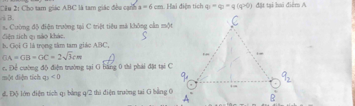 Cho tam giác ABC là tam giác đều cạnh a=6cm Hai điện tích q_1=q_2=q(q>0) đặt tại hai điểm A
à B. 
a. Cường độ điện trường tại C triệt tiêu mà không cần một 
điện tích q3 nào khác. 
b. Gọi G là trọng tâm tam giác ABC,
GA=GB=GC=2sqrt(3)cm
c. Để cường độ điện trường tại G bằng 0 thì phái đặt tại C
một điện tích q_3<0</tex> 
đ. Độ lớn điện tích q bằng q/2 thì điện trường tai G bằng 0