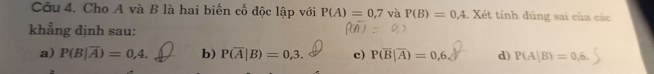 Cho A và B là hai biến cố độc lập với P(A)=0,7 và P(B)=0,4 : Xét tính dúng sai của các
khẳng định sau:
a) P(B|overline A)=0,4. b) P(overline A|B)=0,3. c) P(overline B|overline A)=0,6. d) P(A|B)=0,6.