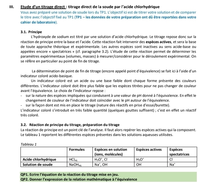 Etude d’un titrage direct : titrage direct de la soude par l’acide chlorhydrique
Vous avez préparé une solution de soude lors du TP1. L’objectif ici est de titrer votre solution et de comparer
le titre avec l’objectif fixé au TP1 (TP1 - les données de votre préparation ont dû être reportées dans votre
cahier de laboratoire).
3.1. Principe
L’hydroxyde de sodium est titré par une solution d'acide chlorhydrique. Le titrage repose donc sur la
réaction de principe entre la base et l'acide. Cette réaction fait intervenir des espèces actives, et sera la base
de toute approche théorique et expérimentale. Les autres espèces sont inactives au sens acide-base ou
appelées encore « spectatrices » (cf. paragraphe 3.2). L'étude de cette réaction permet de déterminer les
paramètres expérimentaux (volumes, masses) à mesurer/considérer pour le déroulement expérimental. On
se réfère en particulier au point de fin de titrage.
La détermination de point de fin de titrage (encore appelé point d'équivalence) se fait ici à l'aide d'un
indicateur coloré acido-basique.
Un indicateur coloré est un acide ou une base faible dont chaque forme présente des couleurs
différentes. L'indicateur coloré doit être plus faible que les espèces titrées pour ne pas changer de couleur
avant l'équivalence. Le choix de l'indicateur repose :
sur la nature des espèces impliquées qui conduisent à une valeur de pH donné à l'équivalence. En effet le
changement de couleur de l'indicateur doit coïncider avec le pH autour de l'équivalence.
sur la façon dont est mis en place le titrage (nature des réactifs en prise d’essai/burette).
L'indicateur coloré s'introduit en très faible quantité (quelques gouttes suffisent) ; c'est en effet un réactif
très coloré.
3.2. Réaction de principe du titrage, préparation du titrage
La réaction de principe est un point clé de l'analyse. Il faut alors repérer les espèces actives qui la composent.
Le tableau 1 reportent les différentes espèces présentes dans les solutions aqueuses utilisées.
QP1. Ecrire l'équation de la réaction du titrage mise en jeu.
QP2. Donner l'expression de la relation mathématique à l'équivalence