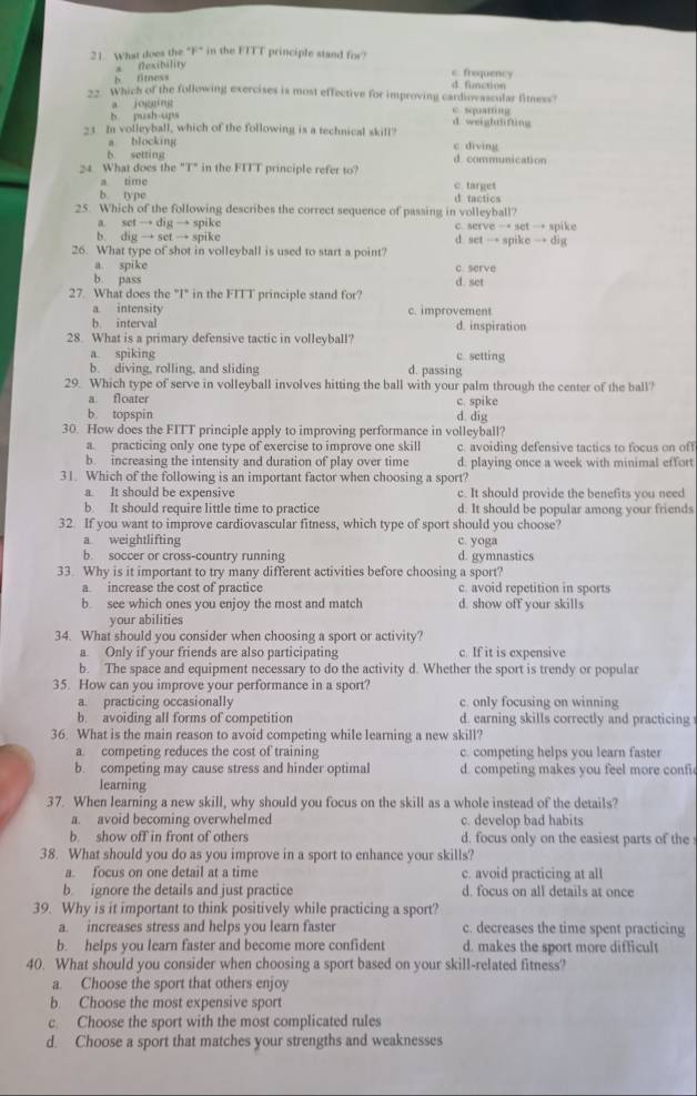 What does the "F" in the FITT principle stand for?
fexibility
h titness
c froquency
d. function
22. Which of the following exercises is most effective for improving cardiovascular fimess?
a jogging c squang
b push-ups
d weight6fting
23 In volleyball, which of the following is a technical skill?
a blocking c diving
b. setting d. communication
24 What does the "T" in the FITT principle refer to?
a time c target
b. type d tactics
25. Which of the following describes the correct sequence of passing in volleyball?
a set → dig → spike c. serve → set → spike
b. dig → set → spike d. set → spike → dig
26. What type of shot in volleyball is used to start a point?
a spike c. serve
b. pass d. set
27. What does the "I" in the FITT principle stand for?
a intensity c. improvement
b. interval d. inspiration
28. What is a primary defensive tactic in volleyball?
a. spiking c. setting
b. diving, rolling, and sliding d. passing
29. Which type of serve in volleyball involves hitting the ball with your palm through the center of the ball?
a floater
b. topspin d. dig c. spike
30. How does the FITT principle apply to improving performance in volleyball?
a. practicing only one type of exercise to improve one skill c. avoiding defensive tactics to focus on off
b. increasing the intensity and duration of play over time d. playing once a week with minimal effort
31. Which of the following is an important factor when choosing a sport?
a. It should be expensive c. It should provide the benefits you need
b. It should require little time to practice d. It should be popular among your friends
32 If you want to improve cardiovascular fitness, which type of sport should you choose?
a weightlifting c. yoga
b. soccer or cross-country running d. gymnastics
33. Why is it important to try many different activities before choosing a sport?
a increase the cost of practice c. avoid repetition in sports
b. see which ones you enjoy the most and match d. show off your skills
your abilities
34. What should you consider when choosing a sport or activity?
a Only if your friends are also participating c. If it is expensive
b. The space and equipment necessary to do the activity d. Whether the sport is trendy or popular
35. How can you improve your performance in a sport?
a. practicing occasionally c. only focusing on winning
b. avoiding all forms of competition d. earning skills correctly and practicing
36. What is the main reason to avoid competing while learning a new skill?
a. competing reduces the cost of training c. competing helps you learn faster
b. competing may cause stress and hinder optimal d. competing makes you feel more confi
learning
37. When learning a new skill, why should you focus on the skill as a whole instead of the details?
a. avoid becoming overwhelmed c. develop bad habits
b. show off in front of others d. focus only on the easiest parts of the
38. What should you do as you improve in a sport to enhance your skills?
a. focus on one detail at a time c. avoid practicing at all
b. ignore the details and just practice d. focus on all details at once
39. Why is it important to think positively while practicing a sport?
a. increases stress and helps you learn faster c. decreases the time spent practicing
b. helps you learn faster and become more confident d. makes the sport more difficult
40. What should you consider when choosing a sport based on your skill-related fitness?
a. Choose the sport that others enjoy
b. Choose the most expensive sport
c. Choose the sport with the most complicated rules
d. Choose a sport that matches your strengths and weaknesses