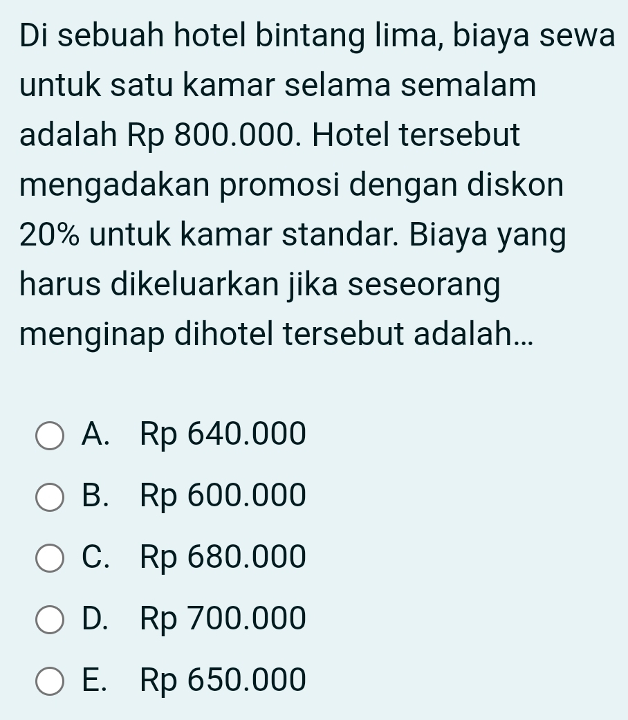 Di sebuah hotel bintang lima, biaya sewa
untuk satu kamar selama semalam
adalah Rp 800.000. Hotel tersebut
mengadakan promosi dengan diskon
20% untuk kamar standar. Biaya yang
harus dikeluarkan jika seseorang
menginap dihotel tersebut adalah...
A. Rp 640.000
B. Rp 600.000
C. Rp 680.000
D. Rp 700.000
E. Rp 650.000