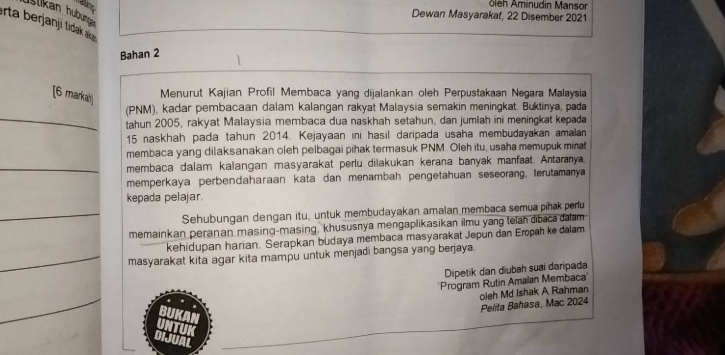 masino 
ôleh Aminudin Mansor 
Ilkan hubungan 
Dewan Masyarakat, 22 Disember 2021
erta berjanji tidak ak 
Bahan 2
[6 markah] 
Menurut Kajian Profil Membaca yang dijalankan oleh Perpustakaan Negara Malaysia 
(PNM), kadar pembacaan dalam kalangan rakyat Malaysia semakin meningkat. Buktinya, pada 
tahun 2005, rakyat Malaysia membaca dua naskhah setahun, dan jumlah ini meningkat kepada
15 naskhah pada tahun 2014. Kejayaan ini hasil daripada usaha membudayakan amalan 
membaca yang dilaksanakan oleh pelbagai pihak termasuk PNM. Oleh itu, usaha memupuk minat 
membaca dalam kalangan masyarakat perlu dilakukan kerana banyak manfaat. Antaranya, 
memperkaya perbendaharaan kata dan menambah pengetahuan seseorang, terutamanya 
kepada pelajar 
Sehubungan dengan itu, untuk membudayakan amalan membaca semua pihak perlu 
memainkan peranan masing-masing, khususnya mengaplikasikan ilmu yang telah dibaca dalam 
kehidupan harian. Serapkan budaya membaca masyarakat Jepun dan Eropah ke dalam 
masyarakat kita agar kita mampu untuk menjadi bangsa yang berjaya. 
Dipetik dan diubah suai daripada 
Program Rutin Amalan Membaca' 
oleh Md Ishak A Rahman 
Pelita Bahasa, Mac 2024