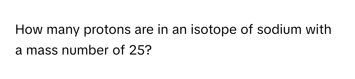 How many protons are in an isotope of sodium with a mass number of 25?