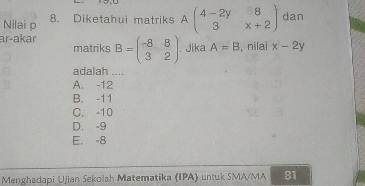 Nilai p 8. Diketahui matriks Abeginpmatrix 4-2y&8 3&x+2endpmatrix dan
ar-akar
matriks B=beginpmatrix -8&8 3&2endpmatrix. Jika A=B , nilai x-2y
adalah ....
A. -12
B. -11
C. -10
D. -9
E. -8
Menghadapi Ujian Sekolah Matematika (IPA) untuk SMA/MA 81