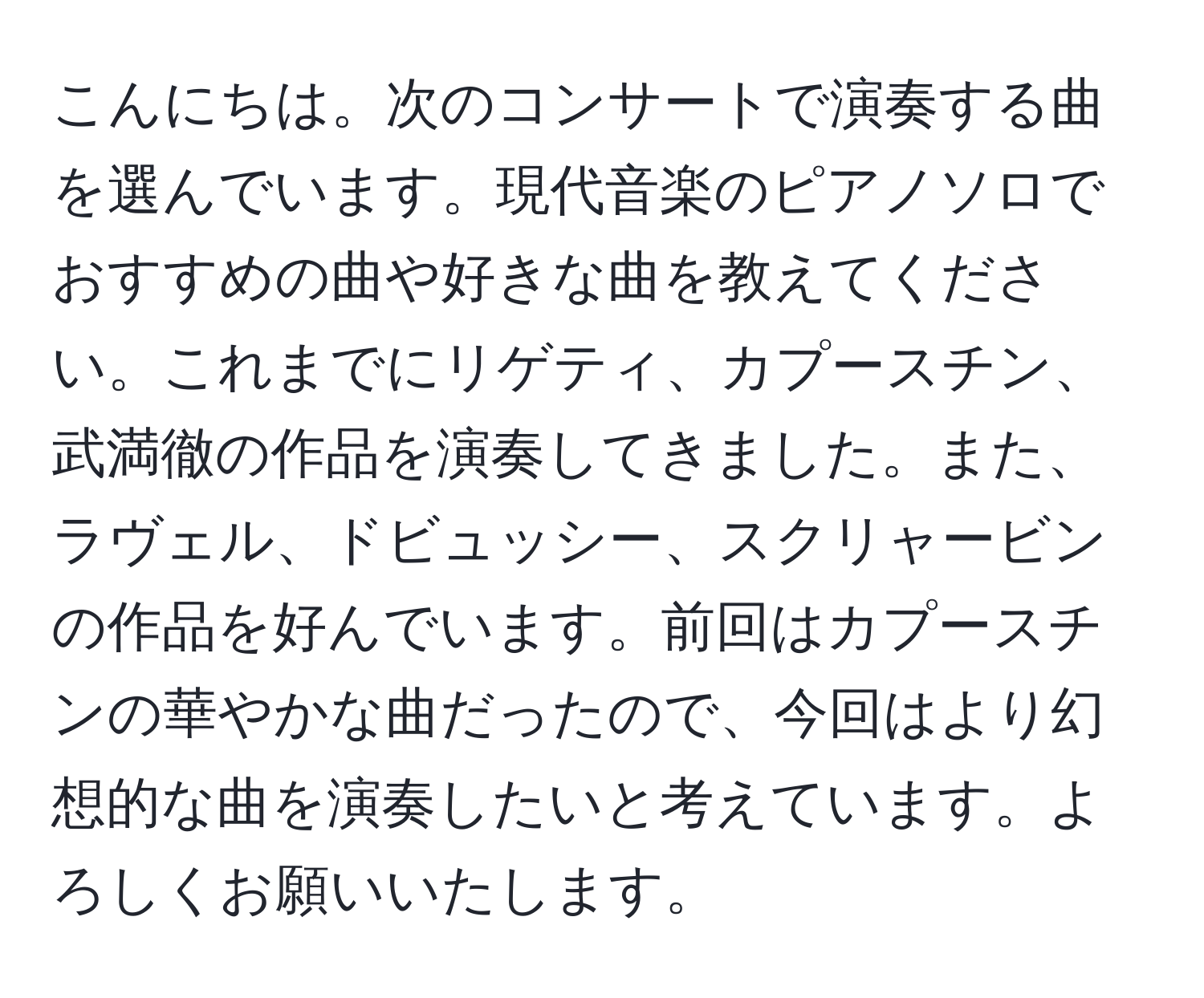 こんにちは。次のコンサートで演奏する曲を選んでいます。現代音楽のピアノソロでおすすめの曲や好きな曲を教えてください。これまでにリゲティ、カプースチン、武満徹の作品を演奏してきました。また、ラヴェル、ドビュッシー、スクリャービンの作品を好んでいます。前回はカプースチンの華やかな曲だったので、今回はより幻想的な曲を演奏したいと考えています。よろしくお願いいたします。