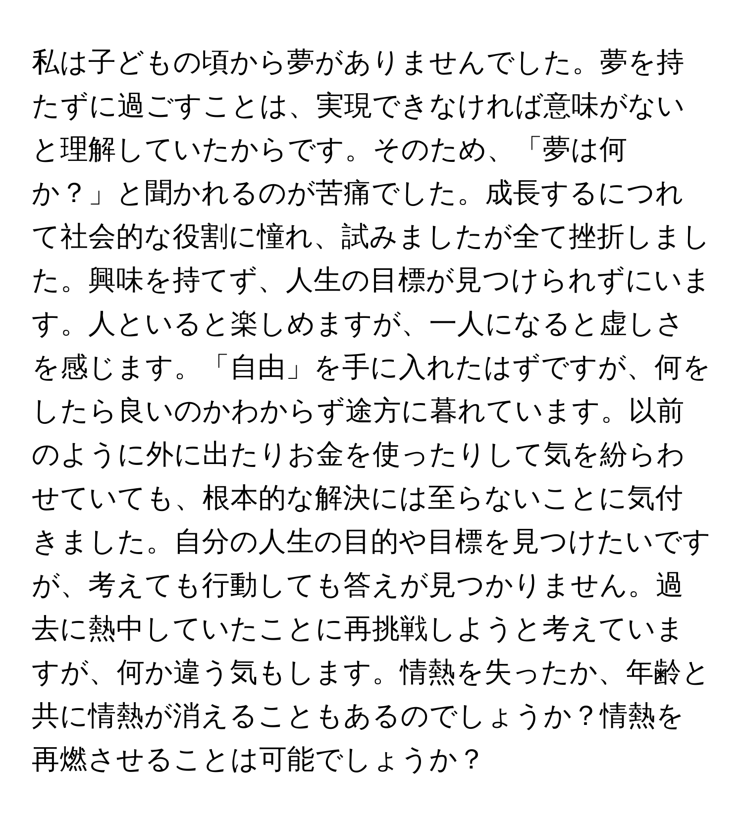 私は子どもの頃から夢がありませんでした。夢を持たずに過ごすことは、実現できなければ意味がないと理解していたからです。そのため、「夢は何か？」と聞かれるのが苦痛でした。成長するにつれて社会的な役割に憧れ、試みましたが全て挫折しました。興味を持てず、人生の目標が見つけられずにいます。人といると楽しめますが、一人になると虚しさを感じます。「自由」を手に入れたはずですが、何をしたら良いのかわからず途方に暮れています。以前のように外に出たりお金を使ったりして気を紛らわせていても、根本的な解決には至らないことに気付きました。自分の人生の目的や目標を見つけたいですが、考えても行動しても答えが見つかりません。過去に熱中していたことに再挑戦しようと考えていますが、何か違う気もします。情熱を失ったか、年齢と共に情熱が消えることもあるのでしょうか？情熱を再燃させることは可能でしょうか？