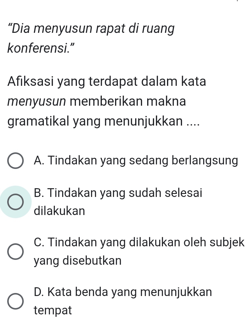 “Dia menyusun rapat di ruang
konferensi.”
Afıksasi yang terdapat dalam kata
menyusun memberikan makna
gramatikal yang menunjukkan ....
A. Tindakan yang sedang berlangsung
B. Tindakan yang sudah selesai
dilakukan
C. Tindakan yang dilakukan oleh subjek
yang disebutkan
D. Kata benda yang menunjukkan
tempat