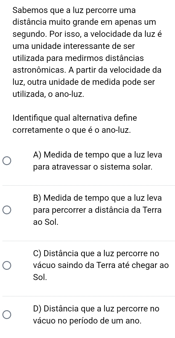 Sabemos que a luz percorre uma
distância muito grande em apenas um
segundo. Por isso, a velocidade da luz é
uma unidade interessante de ser
utilizada para medirmos distâncias
astronômicas. A partir da velocidade da
luz, outra unidade de medida pode ser
utilizada, o ano-luz.
Identifique qual alternativa define
corretamente o que é o ano-luz.
A) Medida de tempo que a luz leva
para atravessar o sistema solar.
B) Medida de tempo que a luz leva
para percorrer a distância da Terra
ao Sol.
C) Distância que a luz percorre no
vácuo saindo da Terra até chegar ao
Sol.
D) Distância que a luz percorre no
vácuo no período de um ano.