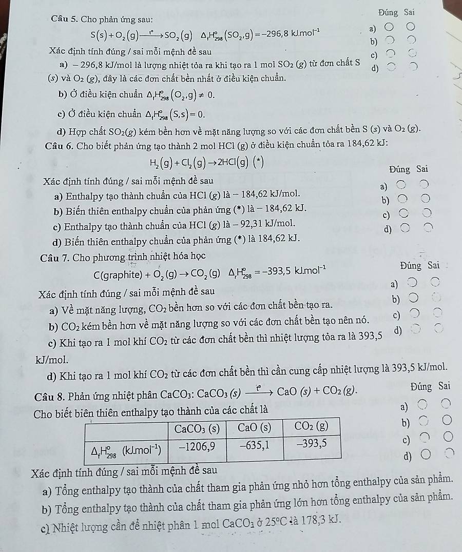 Cho phản ứng sau: Đúng Sai
S(s)+O_2(g)xrightarrow r_2SO_2(g)△ _fH_(298)°(SO_2,g)=-296,8kJ.mol^(-1) a)
b)
Xác định tính đúng / sai mỗi mệnh đề sau
c)
a) - 296,8 kJ/mol là lượng nhiệt tỏa ra khi tạo ra 1 mol SO_2(g) từ đơn chất S d)
(s) và O_2(g) , đây là các đơn chất bền nhất ở điều kiện chuẩn.
b) Ở điều kiện chuẩn △ _1H_(298)°(O_2,g)!= 0.
c) Ở điều kiện chuẩn △ _fH_(298)°(S,s)=0.
d) Hợp chất SO_2(g) kém bền hơn về mặt năng lượng so với các đơn chất bền S (s) và O_2(g).
Câu 6. Cho biết phản ứng tạo thành 2 mol HCl (g) ở điều kiện chuẩn tỏa ra 184,62 kJ:
H_2(g)+Cl_2(g)to 2HCl(g)(*)
Đúng Sai
Xác định tính đúng / sai mỗi mệnh đề sau
a)
a) Enthalpy tạo thành chuẩn của HCl (g) là − 184,62 kJ/mol.
b)
b) Biến thiên enthalpy chuẩn của phản ứng (*) là − 184,62 kJ.
c)
c) Enthalpy tạo thành chuẩn của HCl (g) là - 92,31 kJ/mol.
d)
d) Biến thiên enthalpy chuẩn của phản ứng (*) là 184,62 kJ.
Câu 7. Cho phương trình nhiệt hóa học
C(graphite) +O_2(g)to CO_2(g)△ _rH_(298)^o=-393,5kJ.mol^(-1)
Đúng Sai
a)
Xác định tính đúng / sai mỗi mệnh đề sau
a) Về mặt năng lượng, CO_2 bền hơn so với các đơn chất bền tạo ra.
b)
b) CO_2 kém bền hơn về mặt năng lượng so với các đơn chất bền tạo nên nó. c)
c) Khi tạo ra 1 mol khí CO_2 từ các đơn chất bền thì nhiệt lượng tỏa ra là 393,5 d)
kJ/mol.
d) Khi tạo ra 1 mol khí CO_2 từ các đơn chất bền thì cần cung cấp nhiệt lượng là 393,5 kJ/mol.
Câu 8. Phản ứng nhiệt phân CaCO_3:CaCO_3(s)xrightarrow t°CaO(s)+CO_2(g). Đúng Sai
Cho biết biên thiên enthalpy tạo thành của các chất là a)
b)
c)
d)
Xác định tính đúng / sai mỗi mệnh đề sau
a) Tổng enthalpy tạo thành của chất tham gia phản ứng nhỏ hơn tổng enthalpy của sản phẩm.
b) Tổng enthalpy tạo thành của chất tham gia phản ứng lớn hơn tổng enthalpy của sản phẩm.
c) Nhiệt lượng cần để nhiệt phân 1 mol CaCO_3 ở 25°C là 178,3 kJ.