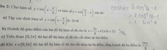 2 
âu 2: Cho hàm số y=sin (x- π /4 ) và hàm số y=cos ( π /2 -x) , khi đó: 
a) Tập xác định hàm số y=sin (x- π /4 )la:D=R
b) Hoành độ giao điểm của hai đồ thị hàm số đã cho là x= 5π /8 +k2π (k∈ Z)
c) Trên đoạn [0;2π ] thì hai đồ thị hàm số đã cho cắt nhau tại hai điểm. 
d) Khi x∈ [0;3π ] thỉ hai đồ thị hàm số đã cho cất nhau tại ba điểm, tổng hoành độ ba điểm là  39π /8 