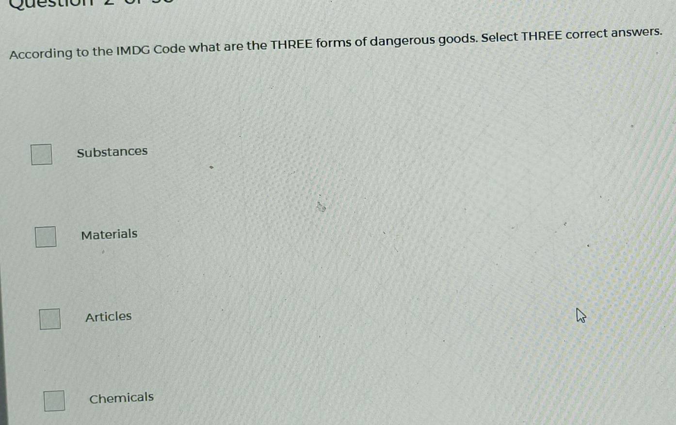 uest
According to the IMDG Code what are the THREE forms of dangerous goods. Select THREE correct answers.
Substances
Materials
Articles
Chemicals