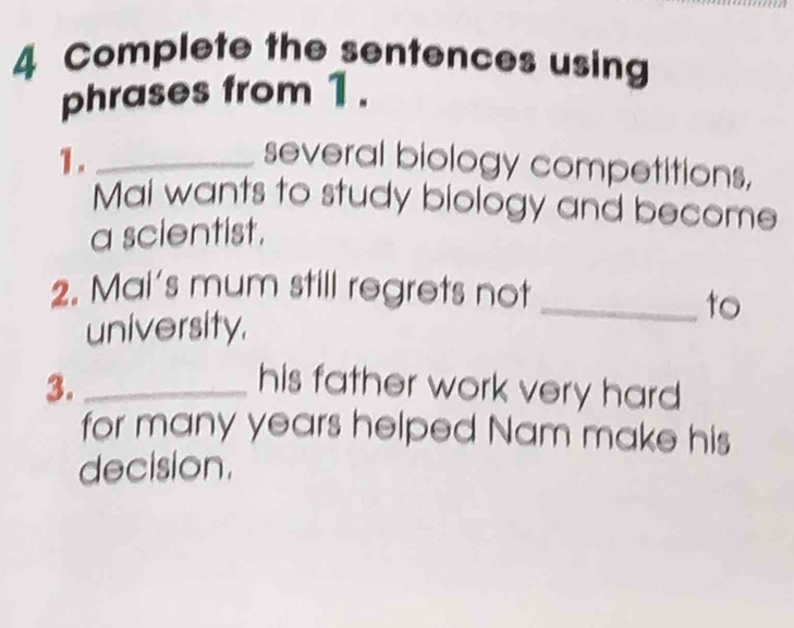 Complete the sentences using 
phrases from 1 . 
1._ 
several biology competitions, 
Mai wants to study biology and become 
a scientist. 
2. Mai's mum still regrets not 
_to 
university. 
3. _his father work very hard 
for many years helped Nam make his 
decision.