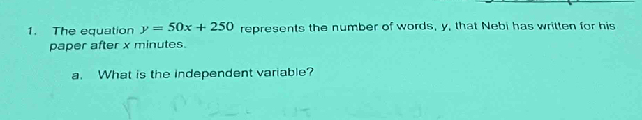 The equation y=50x+250 represents the number of words, y, that Nebi has written for his 
paper after x minutes. 
a. What is the independent variable?