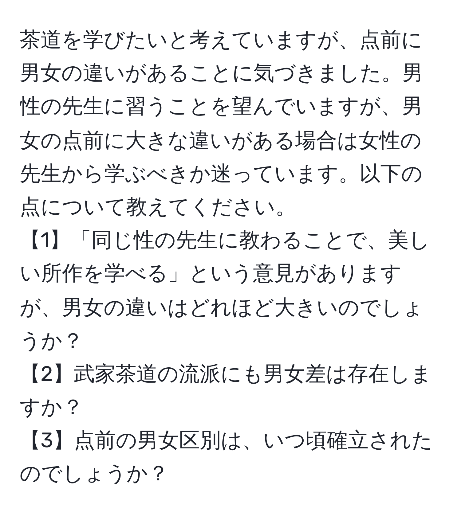 茶道を学びたいと考えていますが、点前に男女の違いがあることに気づきました。男性の先生に習うことを望んでいますが、男女の点前に大きな違いがある場合は女性の先生から学ぶべきか迷っています。以下の点について教えてください。  
【1】「同じ性の先生に教わることで、美しい所作を学べる」という意見がありますが、男女の違いはどれほど大きいのでしょうか？  
【2】武家茶道の流派にも男女差は存在しますか？  
【3】点前の男女区別は、いつ頃確立されたのでしょうか？