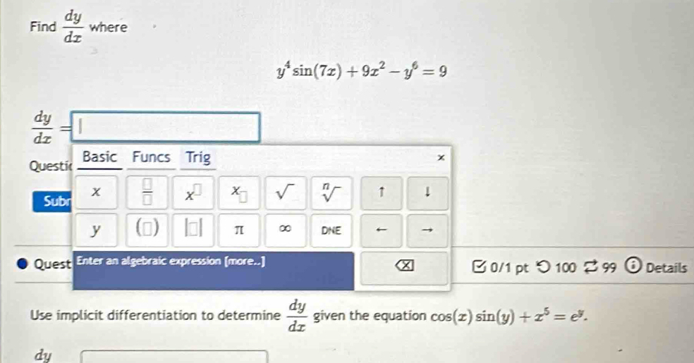 Find  dy/dx  where
y^4sin (7x)+9x^2-y^6=9
 dy/dx =□
Questic Basic Funcs Trig
x
x
Subr  □ /□   x^(□) x sqrt() sqrt[n]() 1 1
y () beginvmatrix □ endvmatrix π ∞ D^CF ← → 
Quest Enter an algebraic expression (more..) B0/1 pt  enclosecircle1100overleftrightarrow e 99 odot Details 
Use implicit differentiation to determine  dy/dx  given the equation cos (x)sin (y)+x^5=e^y.
dy
(-3,4)