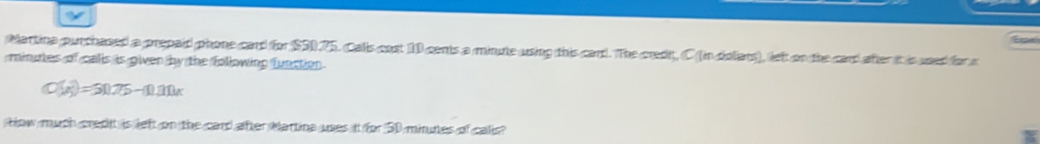 for 
Martina purchased a prepaid phone card for $50.75. Calls cost 10 cents a minute using this card. The credt, C (in doliars), left on the card after it is used for c
minutes of calls is given by the following function .
C(x)=50.75-(1).111x
How much credit is left on the card after Martina uses it for 50 minues of calis?