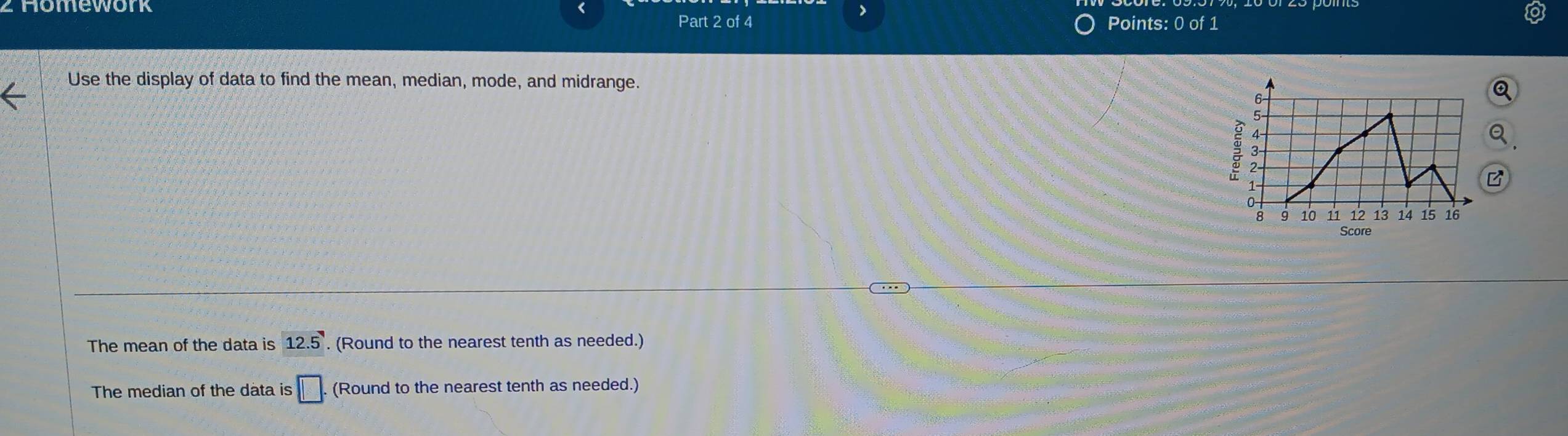 homework 
Part 2 of 4 Points: 0 of 1 
Use the display of data to find the mean, median, mode, and midrange. 
Score 
The mean of the data is 12.5. (Round to the nearest tenth as needed.) 
The median of the data is s□. (Round to the nearest tenth as needed.)