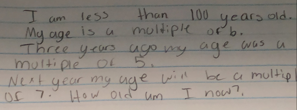 am less than 100 years old. 
My age is a moldiple of b. 
Three years ago my age was a 
moltiple of 5. 
Next year my age will be a multie 
OS 7. How old um I now?.