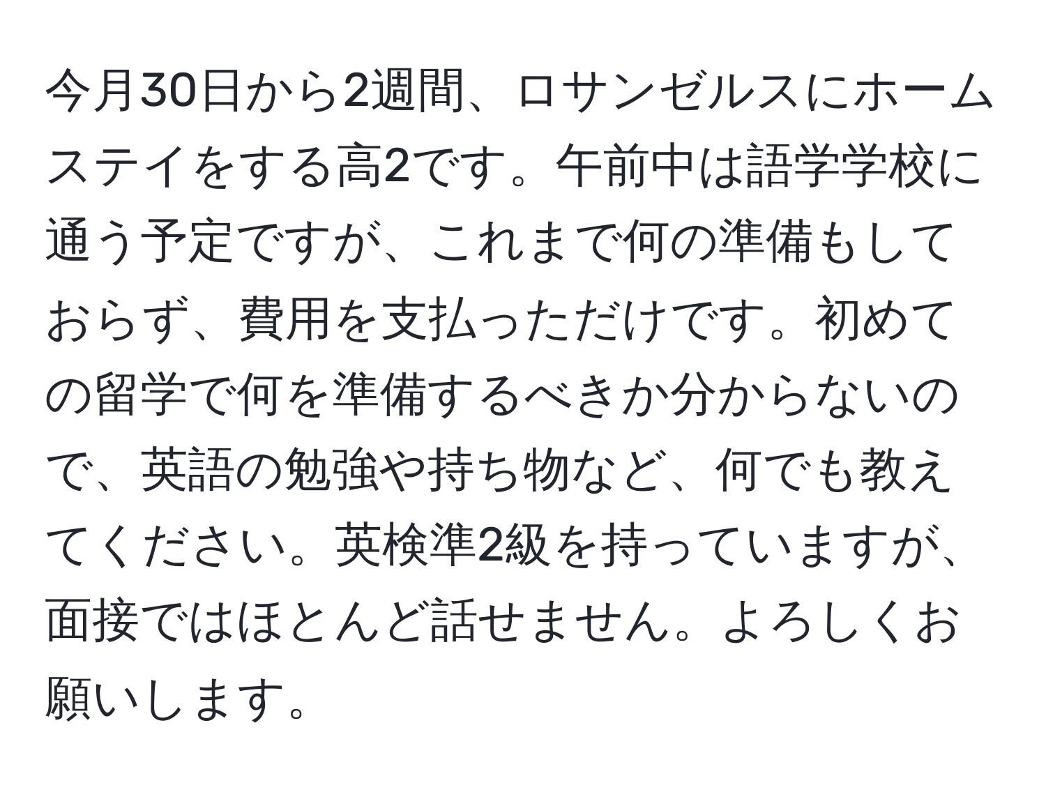 今月30日から2週間、ロサンゼルスにホームステイをする高2です。午前中は語学学校に通う予定ですが、これまで何の準備もしておらず、費用を支払っただけです。初めての留学で何を準備するべきか分からないので、英語の勉強や持ち物など、何でも教えてください。英検準2級を持っていますが、面接ではほとんど話せません。よろしくお願いします。