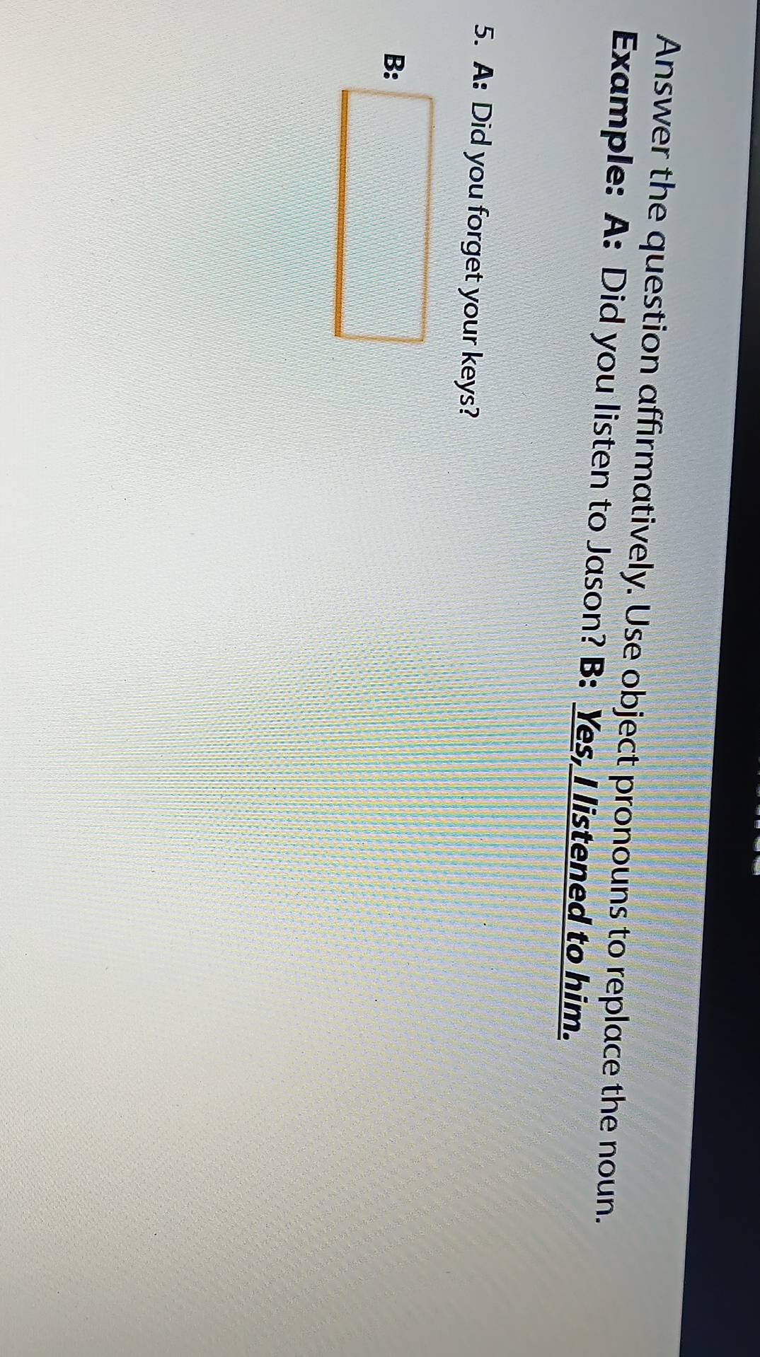 Answer the question affirmatively. Use object pronouns to replace the noun. 
Example: A: Did you listen to Jason? B: Yes, I listened to him. 
5. A: Did you forget your keys? 
B: □